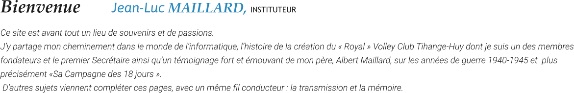 Bienvenue    	Jean-Luc MAILLARD, INSTITUTEUR Ce site est avant tout un lieu de souvenirs et de passions.  J’y partage mon cheminement dans le monde de l’informatique, l’histoire de la création du « Royal » Volley Club Tihange-Huy dont je suis un des membres fondateurs et le premier Secrétaire ainsi qu’un témoignage fort et émouvant de mon père, Albert Maillard, sur les années de guerre 1940-1945 et  plus précisément «Sa Campagne des 18 jours ».  D’autres sujets viennent compléter ces pages, avec un même fil conducteur : la transmission et la mémoire.