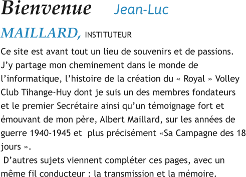 Bienvenue    	Jean-Luc MAILLARD, INSTITUTEUR Ce site est avant tout un lieu de souvenirs et de passions.  J’y partage mon cheminement dans le monde de l’informatique, l’histoire de la création du « Royal » Volley Club Tihange-Huy dont je suis un des membres fondateurs et le premier Secrétaire ainsi qu’un témoignage fort et émouvant de mon père, Albert Maillard, sur les années de guerre 1940-1945 et  plus précisément «Sa Campagne des 18 jours ».  D’autres sujets viennent compléter ces pages, avec un même fil conducteur : la transmission et la mémoire.