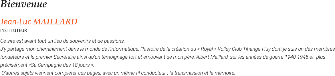 Bienvenue Jean-Luc MAILLARD INSTITUTEUR Ce site est avant tout un lieu de souvenirs et de passions.  J’y partage mon cheminement dans le monde de l’informatique, l’histoire de la création du « Royal » Volley Club Tihange-Huy dont je suis un des membres fondateurs et le premier Secrétaire ainsi qu’un témoignage fort et émouvant de mon père, Albert Maillard, sur les années de guerre 1940-1945 et  plus précisément «Sa Campagne des 18 jours ».  D’autres sujets viennent compléter ces pages, avec un même fil conducteur : la transmission et la mémoire.
